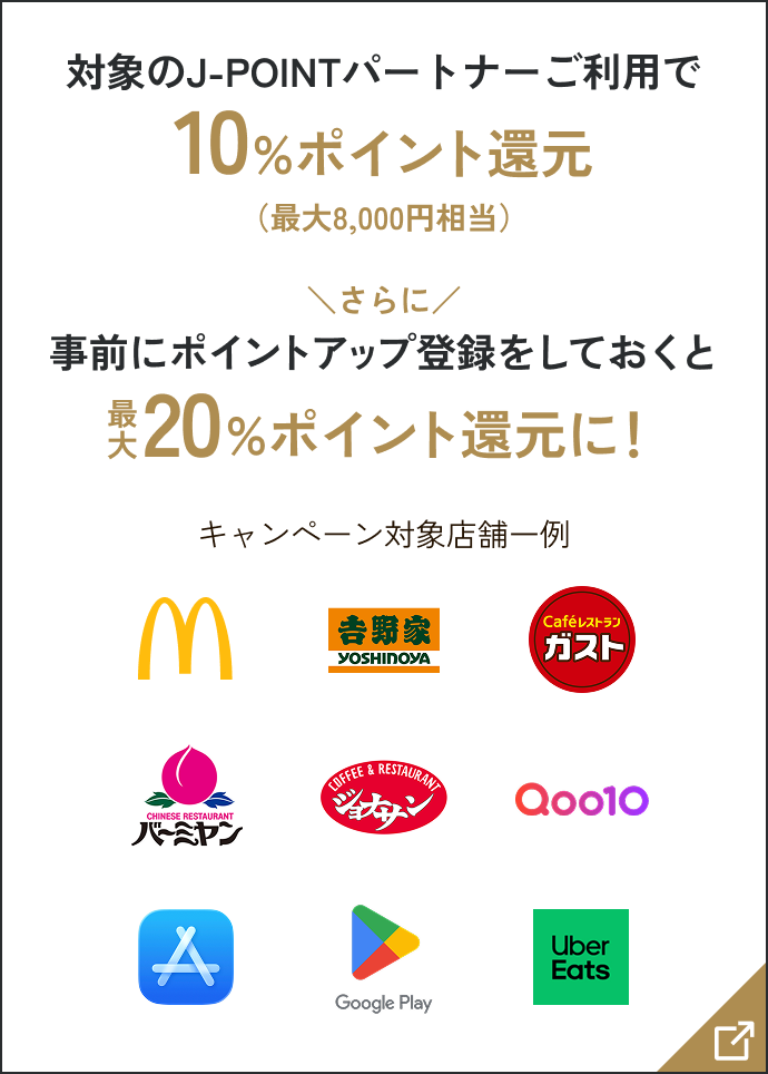 対象のJ-POINTパートナーご利用で10%ポイント還元(最大8,000円相当) さらに事前にポイントアップ登録をしておくと最大20%ポイント還元に! キャンペーン対象店舗一例