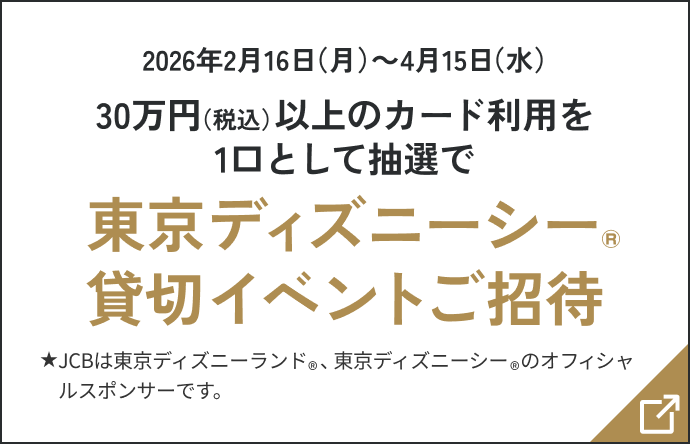 2026年2月16日(月)〜4月15日(水)30万円(税込)以上のカード利用を1口として抽選で東京ディズニーシー®貸切イベントご招待 JCBは東京ディズニーランド®、東京ディズニーシー®のオフィシャルスポンサーです。